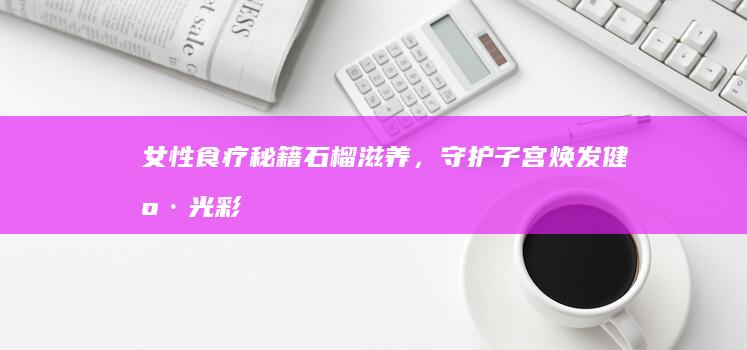 女性食疗秘籍：石榴滋养，守护子宫焕发健康光彩